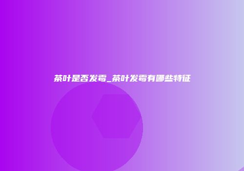 茶叶是否发霉_茶叶发霉有哪些特征