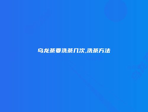 乌龙茶要洗茶几次,洗茶方法