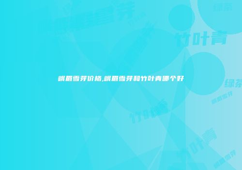 峨眉雪芽价格,峨眉雪芽和竹叶青哪个好