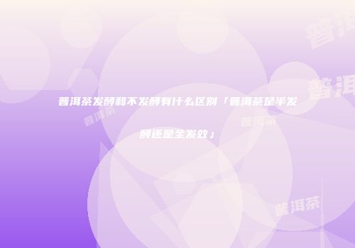 普洱茶发酵和不发酵有什么区别「普洱茶是半发酵还是全发效」