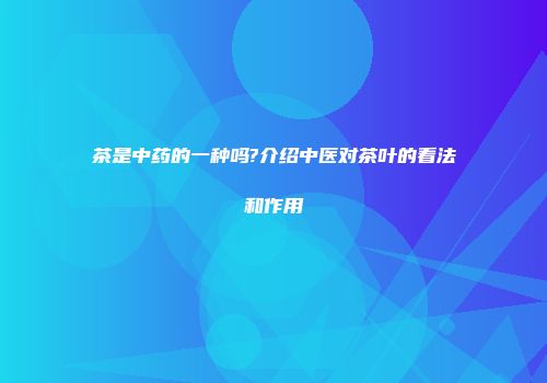 茶是中药的一种吗?介绍中医对茶叶的看法和作用