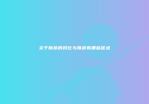 关于新茶的对比与陈茶有哪些优点