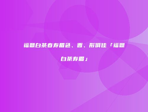福鼎白茶春寿眉色、香、形俱佳「福鼎白茶寿眉」