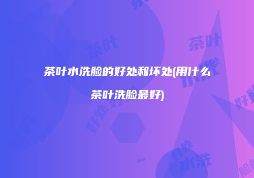 茶叶水洗脸的好处和坏处(用什么茶叶洗脸最好)