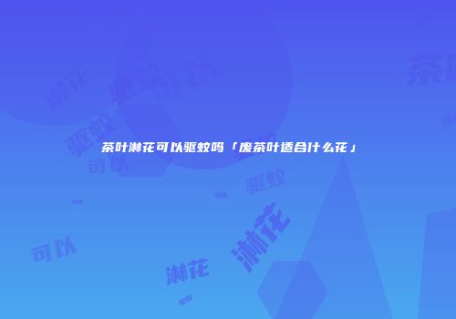 茶叶淋花可以驱蚊吗「废茶叶适合什么花」