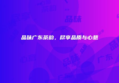 品味广东茶韵，尽享品质与心意