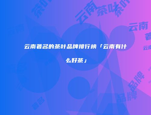 云南著名的茶叶品牌排行榜「云南有什么好茶」