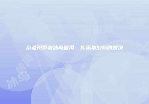 茶老班章与冰岛普洱：传承与创新的对决