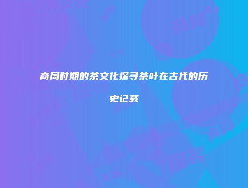 商周时期的茶文化探寻茶叶在古代的历史记载