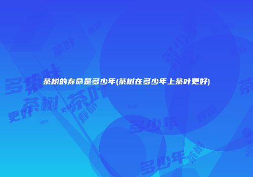茶树的寿命是多少年(茶树在多少年上茶叶更好)