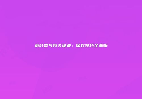 茶叶香气持久秘诀：保存技巧全解析