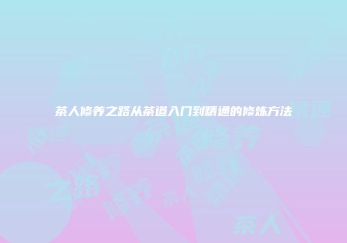 茶人修养之路从茶道入门到精通的修炼方法