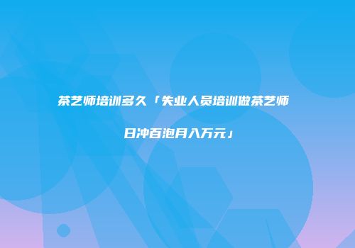 茶艺师培训多久「失业人员培训做茶艺师 日冲百泡月入万元」