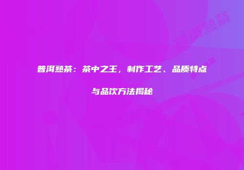 普洱熟茶：茶中之王，制作工艺、品质特点与品饮方法揭秘