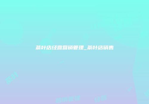 茶叶店经营营销管理_茶叶店销售