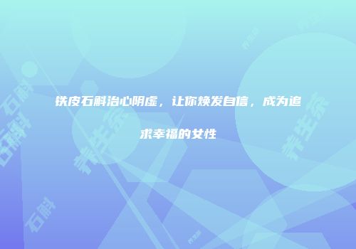 铁皮石斛治心阴虚，让你焕发自信，成为追求幸福的女性