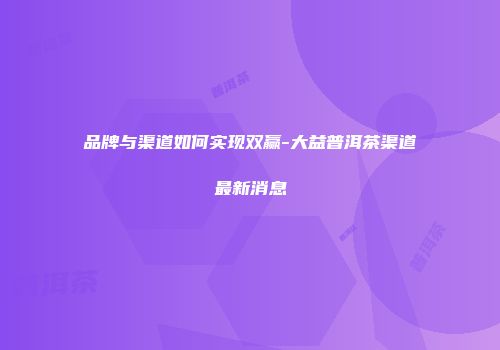品牌与渠道如何实现双赢-大益普洱茶渠道最新消息