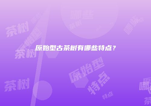 原始型古茶树有哪些特点？