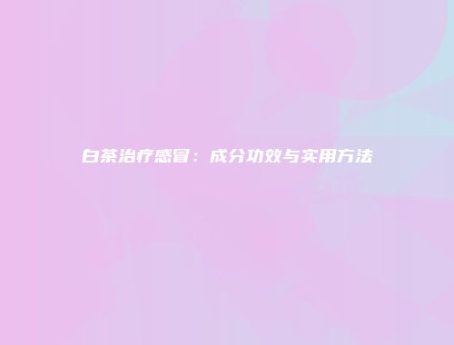 白茶治疗感冒：成分功效与实用方法