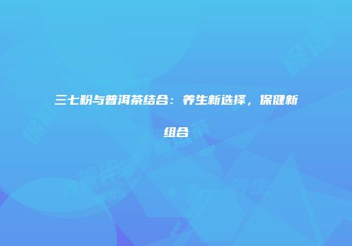 三七粉与普洱茶结合：养生新选择，保健新组合