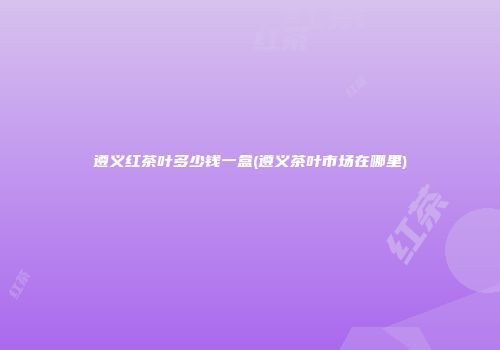 遵义红茶叶多少钱一盒(遵义茶叶市场在哪里)