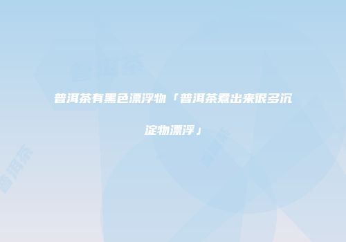 普洱茶有黑色漂浮物「普洱茶煮出来很多沉淀物漂浮」
