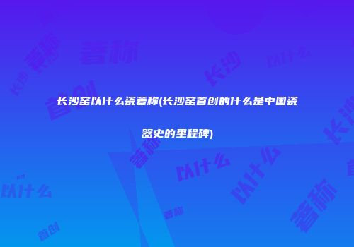 长沙窑以什么瓷著称(长沙窑首创的什么是中国瓷器史的里程碑)