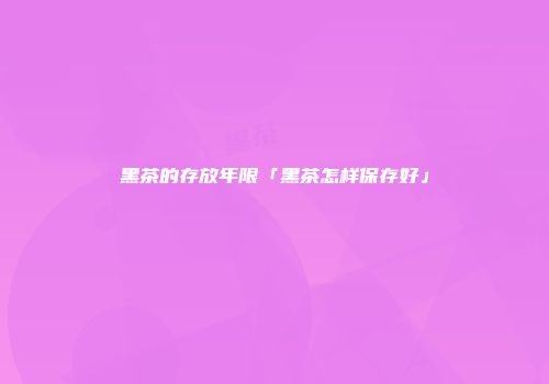 黑茶的存放年限「黑茶怎样保存好」