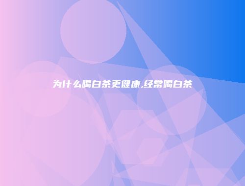 为什么喝白茶更健康,经常喝白茶