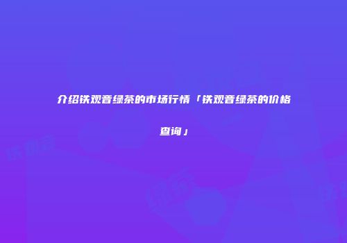 介绍铁观音绿茶的市场行情「铁观音绿茶的价格查询」
