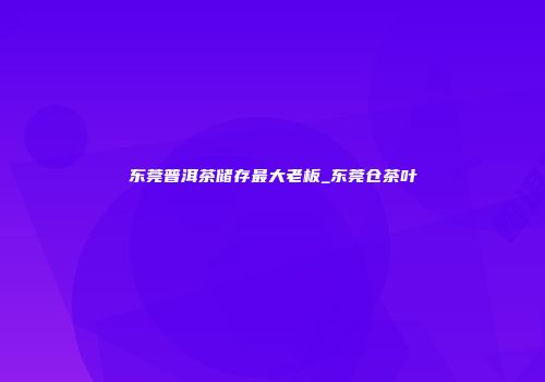 东莞普洱茶储存最大老板_东莞仓茶叶