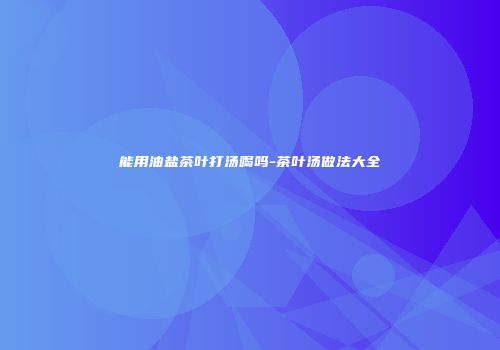 能用油盐茶叶打汤喝吗-茶叶汤做法大全
