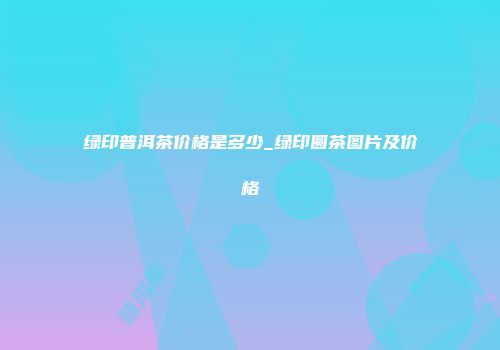 绿印普洱茶价格是多少_绿印圆茶图片及价格