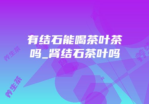 有结石能喝茶叶茶吗_肾结石茶叶吗