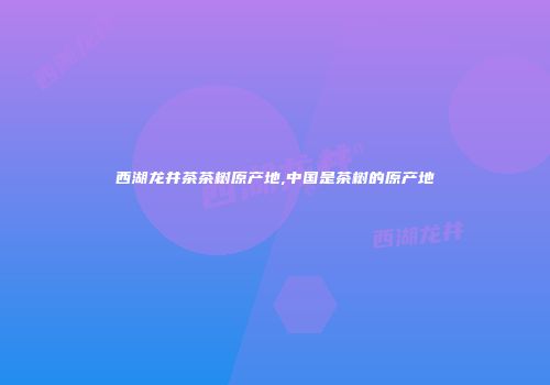 西湖龙井茶茶树原产地,中国是茶树的原产地