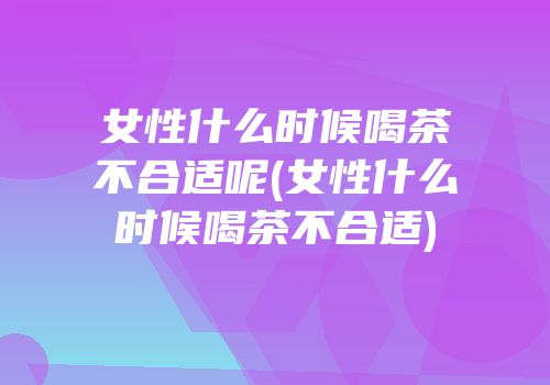 女性什么时候喝茶不合适呢(女性什么时候喝茶不合适)