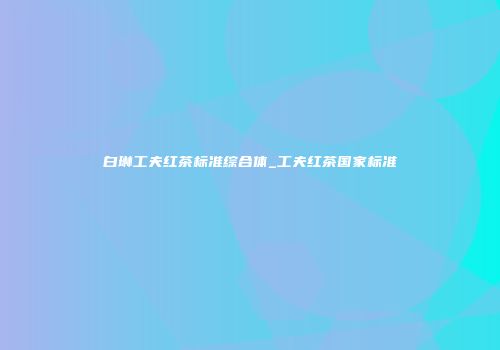 白琳工夫红茶标准综合体_工夫红茶国家标准