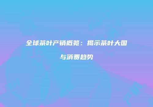 全球茶叶产销概览：揭示茶叶大国与消费趋势