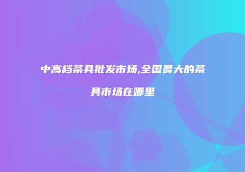 中高档茶具批发市场,全国最大的茶具市场在哪里