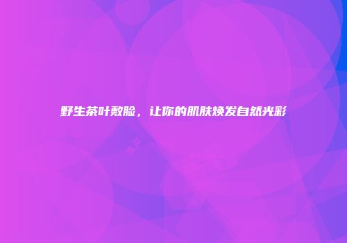 野生茶叶敷脸，让你的肌肤焕发自然光彩
