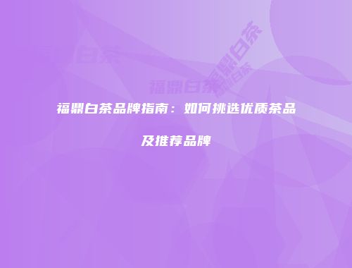 福鼎白茶品牌指南：如何挑选优质茶品及推荐品牌