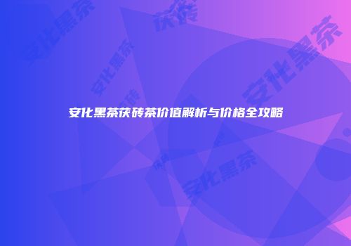 安化黑茶茯砖茶价值解析与价格全攻略