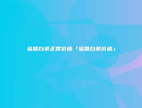 福鼎白茶正常价格「福鼎白茶价格」