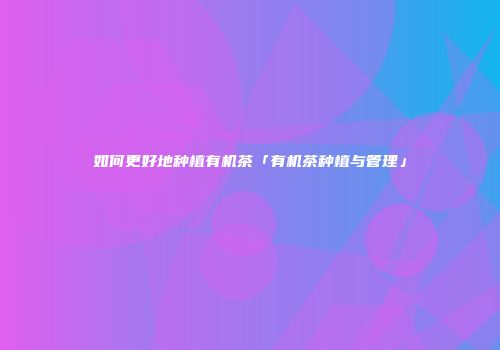 如何更好地种植有机茶「有机茶种植与管理」