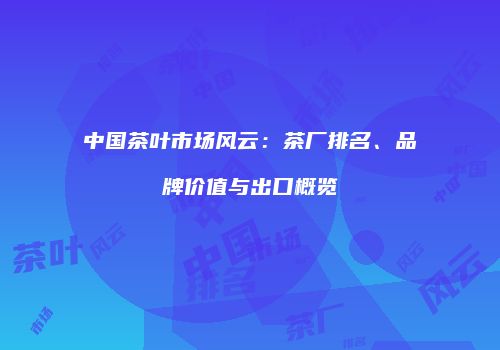 中国茶叶市场风云：茶厂排名、品牌价值与出口概览