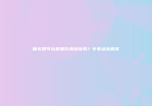 哺乳期可以适量饮用绿茶吗？专家给出解答