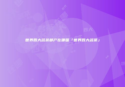世界四大名茶都产在哪国「世界四大名茶」