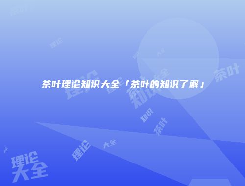 茶叶理论知识大全「茶叶的知识了解」