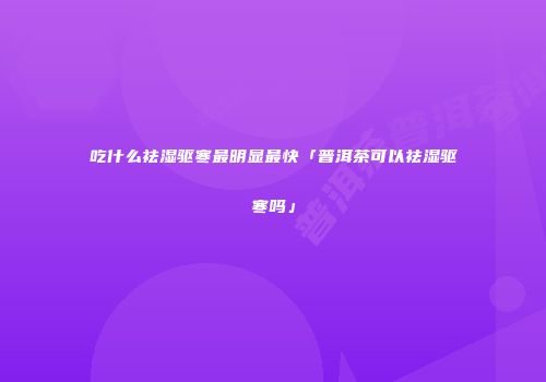 吃什么祛湿驱寒最明显最快「普洱茶可以祛湿驱寒吗」