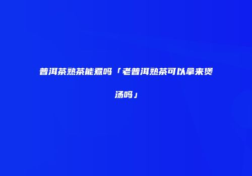 普洱茶熟茶能煮吗「老普洱熟茶可以拿来煲汤吗」